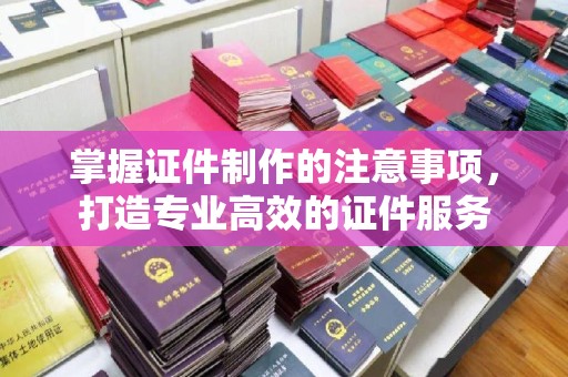 白沙掌握证件制作的注意事项，打造专业高效的证件服务