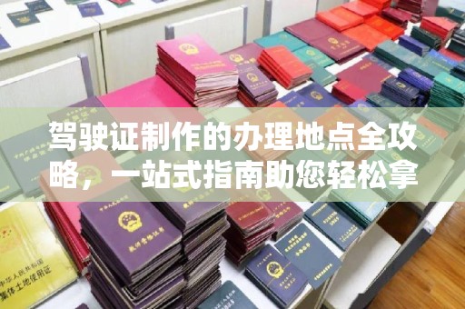 白沙驾驶证制作的办理地点全攻略，一站式指南助您轻松拿证